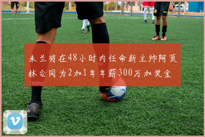 米兰将在48小时内任命新主帅阿莫林合同为2加1年年薪300万加奖金