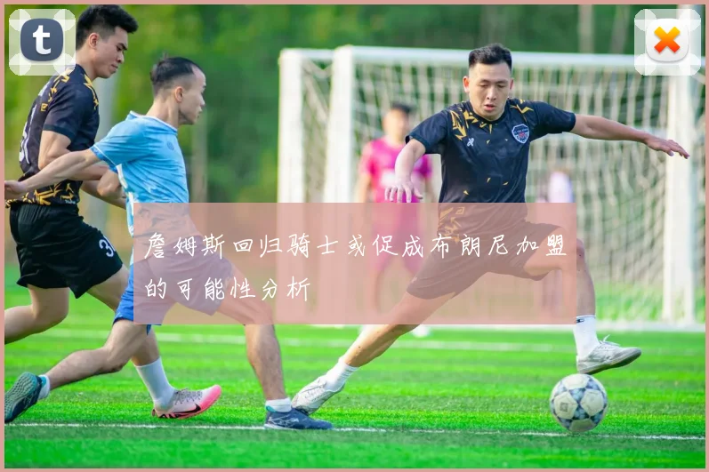 詹姆斯回归骑士或促成布朗尼加盟的可能性分析