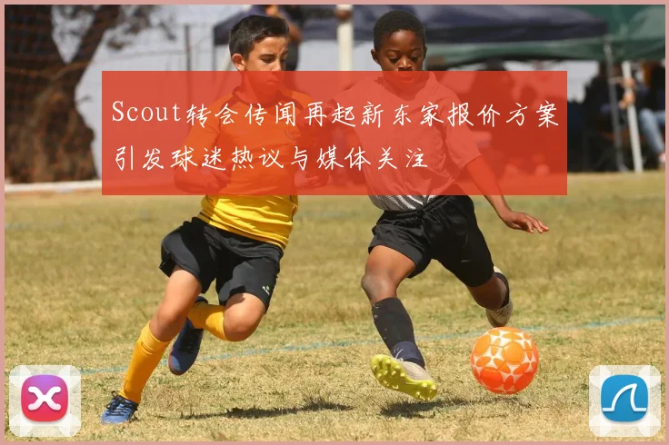 Scout转会传闻再起新东家报价方案引发球迷热议与媒体关注