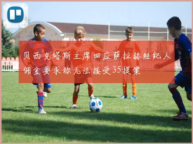 贝西克塔斯主席回应萨拉赫经纪人佣金要求称无法接受35提案
