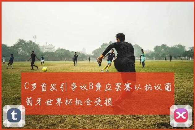 C罗首发引争议B费应罢赛以抗议葡萄牙世界杯机会受损